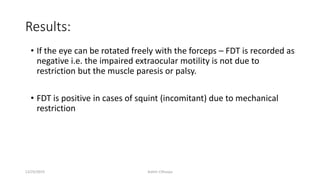 Results:
• If the eye can be rotated freely with the forceps – FDT is recorded as
negative i.e. the impaired extraocular motility is not due to
restriction but the muscle paresis or palsy.
• FDT is positive in cases of squint (incomitant) due to mechanical
restriction
12/25/2019 Ashim Chhusya
 