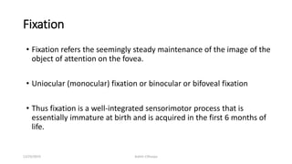 Fixation
• Fixation refers the seemingly steady maintenance of the image of the
object of attention on the fovea.
• Uniocular (monocular) fixation or binocular or bifoveal fixation
• Thus fixation is a well-integrated sensorimotor process that is
essentially immature at birth and is acquired in the first 6 months of
life.
12/25/2019 Ashim Chhusya
 