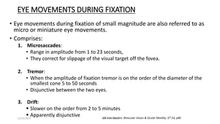 EYE MOVEMENTS DURING FIXATION
• Eye movements during fixation of small magnitude are also referred to as
micro or miniature eye movements.
• Comprises:
1. Microsaccades:
• Range in amplitude from 1 to 23 seconds,
• They correct for slippage of the visual target off the fovea.
2. Tremor:
• When the amplitude of fixation tremor is on the order of the diameter of the
smallest cone 5 to 50 seconds
• Disjunctive between the two eyes.
3. Drift:
 Slower on the order from 2 to 5 minutes
 Apparently disjunctive GK Von Norden; Binocular Vision & Ocular Motility, 6th Ed, p8012/25/2019 Ashim Chhusya
 