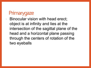 Primarygaze
 Binocular vision with head erect;
object is at infinity and lies at the
intersection of the sagittal plane of the
head and a horizontal plane passing
through the centers of rotation of the
two eyeballs
 