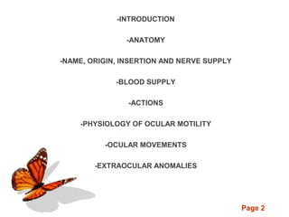 Page 2
-INTRODUCTION
-ANATOMY
-NAME, ORIGIN, INSERTION AND NERVE SUPPLY
-BLOOD SUPPLY
-ACTIONS
-PHYSIOLOGY OF OCULAR MOTILITY
-OCULAR MOVEMENTS
-EXTRAOCULAR ANOMALIES
 