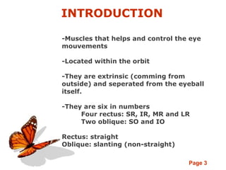 Page 3
INTRODUCTION
-Muscles that helps and control the eye
mouvements
-Located within the orbit
-They are extrinsic (comming from
outside) and seperated from the eyeball
itself.
-They are six in numbers
Four rectus: SR, IR, MR and LR
Two oblique: SO and IO
Rectus: straight
Oblique: slanting (non-straight)
 
