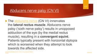 Abducens nerve palsy (CN VI)
 The abducens nerve (CN VI) innervates
the lateral rectus muscle. Abducens nerve
palsy (‘sixth nerve palsy’) results in unopposed
adduction of the eye (by the medial rectus
muscle), resulting in a convergent squint.
Patients typically present with horizontal diplopia
which is worsened when they attempt to look
towards the affected side.
9/29/2020
optometristsania@gmail.com , find us on youtube as Optom
Corner
44
 
