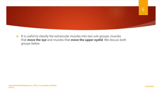  It is useful to classify the extraocular muscles into two sub-groups; muscles
that move the eye and muscles that move the upper eyelid. We discuss both
groups below.
9/29/2020
optometristsania@gmail.com , find us on youtube as Optom
Corner
6
 