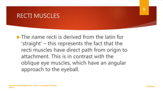 RECTI MUSCLES
 The name recti is derived from the latin for
‘straight’ – this represents the fact that the
recti muscles have direct path from origin to
attachment. This is in contrast with the
oblique eye muscles, which have an angular
approach to the eyeball.
9/29/2020
optometristsania@gmail.com , find us on youtube as Optom
Corner
9
 