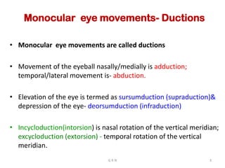 Monocular eye movements- Ductions
• Monocular eye movements are called ductions
• Movement of the eyeball nasally/medially is adduction;
temporal/lateral movement is- abduction.
• Elevation of the eye is termed as sursumduction (supraduction)&
depression of the eye- deorsumduction (infraduction)
• Incycloduction(intorsion) is nasal rotation of the vertical meridian;
excycloduction (extorsion) - temporal rotation of the vertical
meridian.
G R N 3
 