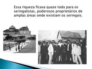 Essa riqueza ficava quase toda para os
seringalistas, poderosos proprietários de
amplas áreas onde existiam os seringais.
 