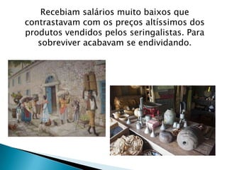 Recebiam salários muito baixos que
contrastavam com os preços altíssimos dos
produtos vendidos pelos seringalistas. Para
sobreviver acabavam se endividando.
 