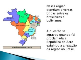 Nessa região
ocorriam diversas
brigas entre os
brasileiros e
bolivianos.
A questão se
agravou quando foi
proclamada a
República do Acre
exigindo a anexação
da região ao Brasil.
 