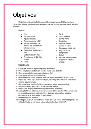 Objetivos 
O objetivo desta atividade laboratorial é conseguir extrair DNA presente no núcleo das células, neste caso nas células do kiwi, de modo a que este possa ser visto a olho nu. 
Material: 
 Kiwi; 
 Sal de cozinha; 
 Água destilada; 
 Álcool comercial a 96º; 
 Pacote de 250 mL de ananás (foi utilizada um lata de sumol); 
 Detergente líquido para loiça; 
 Gobelets de 250 mL; 
 Provetas de 10, 20, 50 e 100 mL; 
 Gaze; 
 Funil; 
 Caixa de Petri; 
 Banho-maria; 
 Espátulas; 
 Vidro de relógio; 
 Vareta de vidro; 
 Pipetas de 5 e 20 mL; 
 Frigorífico com congelador; 
 Bisturi; 
 Tubo de ensaio grande; 
 Suporte de tubos de ensaio. 
Procedimento: 
1. Coloque o álcool no frigorífico para que arrefeça; 
2. Pese 50g de Kiwi cortado em rodelas numa caixa de Petri; 
3. Com uma espátula macere as rodelas de Kiwi; 
4. Pese 3g de sal num vidro de relógio; 
5. Num gobelé de 250mL, coloque 90mL de água destilada aquecida a 60ºC; 
6. Dissolva o sal na água e adicione 10 mL de detergente, mexendo lentamente durante alguns minutos; 
7. Coloque a gaze num funil e filtre o preparado obtido para um gobelé; 
8. Ao filtrado obtido adicione 25 mL de sumo de ananás; 
9. Meça 20mL do preparado anterior para um tubo de ensaio; 
10. À solução filtrada adicione, muito lentamente, 20 mL de álcool frio, com o tubo de ensaio ligeiramente inclinado. Deve distinguir-se uma fase alcoólica (sobrenadante) e uma fase aquosa (inferior); 
11. Deixe repousar 5 minutos; 
12. Começará a ver um novelo branco (neste caso um pouco amarelado porque foi utilizado Kiwi) a formar-se no sobrenadante alcoólico - É o DNA. 
 