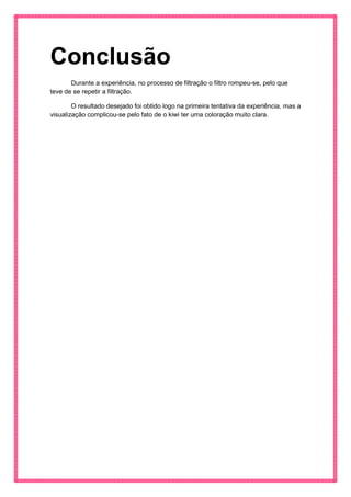 Conclusão 
Durante a experiência, no processo de filtração o filtro rompeu-se, pelo que teve de se repetir a filtração. 
O resultado desejado foi obtido logo na primeira tentativa da experiência, mas a visualização complicou-se pelo fato de o kiwi ter uma coloração muito clara. 
 