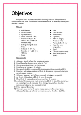Objetivos 
O objetivo desta atividade laboratorial é conseguir extrair DNA presente no núcleo das células, neste caso nas células das framboesas, de modo a que este possa ser visto a olho nu. 
Material: 
 Framboesas; 
 Sal de cozinha; 
 Água destilada; 
 Álcool comercial a 96º; 
 Pacote de 250 mL de ananás (foi utilizada um lata de sumol); 
 Detergente líquido para loiça; 
 Gobelets de 250 mL; 
 Provetas de 10, 20, 50 e 100 mL; 
 Gaze; 
 Funil; 
 Caixa de Petri; 
 Banho-maria; 
 Espátulas; 
 Vidro de relógio; 
 Vareta de vidro; 
 Pipetas de 5 e 20 mL; 
 Frigorífico com congelador; 
 Bisturi; 
 Tubo de ensaio grande; 
 Suporte de tubos de ensaio. 
Procedimento: 
1. Coloque o álcool no frigorífico para que arrefeça; 
2. Pese 50g de framboesas numa caixa de Petri; 
3. Com uma espátula macere as framboesas; 
4. Pese 3g de sal num vidro de relógio; 
5. Num gobelé de 250mL, coloque 90mL de água destilada aquecida a 60ºC; 
6. Dissolva o sal na água e adicione 10 mL de detergente, mexendo lentamente durante alguns minutos; 
7. Coloque a gaze num funil e filtre o preparado obtido para um gobelé; 
8. Ao filtrado obtido adicione 25 mL de sumo de ananás; 
9. Meça 20mL do preparado anterior para um tubo de ensaio; 
10. À solução filtrada adicione, muito lentamente, 20 mL de álcool frio, com o tubo de ensaio ligeiramente inclinado. Deve distinguir-se uma fase alcoólica (sobrenadante) e uma fase aquosa (inferior); 
11. Deixe repousar 5 minutos; 
12. Começará a ver um novelo branco (neste caso vermelho porque foram utilizadas framboesas) a formar-se no sobrenadante alcoólico - É o DNA. 
 