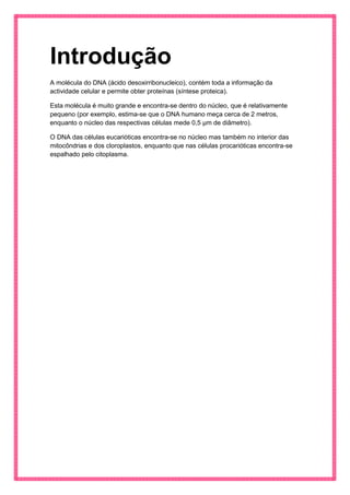 Introdução 
A molécula do DNA (ácido desoxirribonucleico), contém toda a informação da actividade celular e permite obter proteínas (síntese proteica). 
Esta molécula é muito grande e encontra-se dentro do núcleo, que é relativamente pequeno (por exemplo, estima-se que o DNA humano meça cerca de 2 metros, enquanto o núcleo das respectivas células mede 0,5 μm de diâmetro). 
O DNA das células eucarióticas encontra-se no núcleo mas também no interior das mitocôndrias e dos cloroplastos, enquanto que nas células procarióticas encontra-se espalhado pelo citoplasma. 
 
