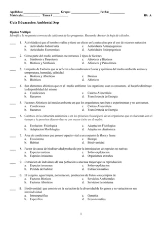 Apellidos: ________________________ Grupo: ___________________ Fecha: __________ 
Matricula:___________ Tarea # __________ ID: A 
1 
Guia Eduacacion Ambiental Sep 
Opcion Multiple 
Identifica la respuesta correcta de cada una de las preguntas. Recuerda Anexar la hoja de cálculos. 
____ 1. Actividad(es) que el hombre realiza y tiene un efecto en la naturaleza por el uso de recursos naturales 
a. Actividades Industriales c. Actividades Antropogenicas 
b. Acticidades Economicas d. Actividades Endopogenicas 
____ 2. Como parte del medio ambiente encontramos 2 tipos de factores 
a. Simbiosis y Parasitosis c. Abioticos y Bioticos 
b. Bioticos y Simbiosis d. Abioticos y Parasitimos 
____ 3. Conjunto de Factores que se refieren a las condiciones fisicas y quimicas del medio ambiente como es 
temperatura, humedad, salinidad 
a. Bioticos y Abioticos c. Biomas 
b. Bioiticos d. Abioticos 
____ 4. Son elementos abioticos que en el medio ambiente los organismo usan o consumen, al hacerlo diminuye 
la disponiblidad del mismo 
a. Condiciones c. Cadena Alimenticia 
b. Recursos d. Transferencia de Energia 
____ 5. Factores Abioticos del medio ambiente en que los organismos perciben o experimentan y no consumen. 
a. Condiciones c. Cadena Alimenticia 
b. Recursos d. Transferencia de Energia 
____ 6. Cambios en la estructura anatómica o en los procesos fisiológicos de un organismo que evolucionan con el 
tiempo y le permiten desenvolverse con mayor éxito en el medio. 
a. Evolucion Fisiologica c. Adaptacion Fisiologica 
b. Adaptacion Morfologica d. Adaptacion Anatomica 
____ 7. Area de condiciones que provee espacio vital a un conjunto de flora y fauna 
a. Ecosistema c. Biotopo 
b. Habitat d. Biodiversidad 
____ 8. Factor de causa de biodiversidad producido por la introduccion de especies no nativas 
a. Especies nativas c. Sobre-explotacion 
b. Especies invasoras d. Organismos extraños 
____ 9. Extraccion de individuos de una poblacion a una tasa mayor que su reproduccion 
a. Especies invasoras c. Sobre-explotacion 
b. Perdida del habitat d. Extraccion nativa 
____ 10. El oxigeno, agua limpia, polinizacion, produccion de frutos son ejemplos de 
a. Factores Bioticos c. Servicios Ambientales 
b. Factores Abioticos d. Servicios Ecosistema 
____ 11. Biodiversidad que consiste en la variacion de la diversidad de los genes y su variacion en sus 
interindividual 
a. Intraespecifica c. Genetica 
b. Especifica d. Ecosistematica 
 