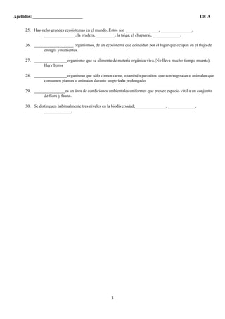Apellidos: ________________________ ID: A 
25. Hay ocho grandes ecosistemas en el mundo. Estos son ________________, _______________, 
_______________, la pradera, _________, la taiga, el chaparral, _____________. 
26. ___________________ organismos, de un ecosistema que coinciden por el lugar que ocupan en el flujo de 
3 
energía y nutrientes. 
27. ________________organismo que se alimenta de materia orgánica viva.(No lleva mucho tiempo muerta) 
Herviboros 
28. ________________organismo que sólo comen carne, o también parásitos, que son vegetales o animales que 
consumen plantas o animales durante un período prolongado. 
29. _______________es un área de condiciones ambientales uniformes que provee espacio vital a un conjunto 
de flora y fauna. 
30. Se distinguen habitualmente tres niveles en la biodiversidad;_______________, _____________, 
_____________. 
