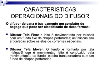 CARACTERISTICAS
OPERACIONAIS DO DIFUSOR
O difusor de cana é basicamente um condutor de
bagaço que pode ser classificado de duas formas:
 Difusor Tela Fixa: o leito é movimentado por taliscas
com um fundo fixo de chapas perfuradas; as taliscas são
articuladas sobre os elos de correntes especiais.
 Difusor Tela Móvel: O fundo é formado por tela
maleavél que é movimentao leito é conduzido pela
movimentação da fundo esteira transportadora com um
fundo de chapas perfuradas.
 