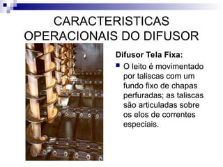 CARACTERISTICAS
OPERACIONAIS DO DIFUSOR
Difusor Tela Fixa:
 O leito é movimentado
por taliscas com um
fundo fixo de chapas
perfuradas; as taliscas
são articuladas sobre
os elos de correntes
especiais.
 