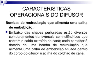 CARACTERISTICAS
OPERACIONAIS DO DIFUSOR
Bombas de recirculação que alimenta uma calha
de embebição :
 Embaixo das chapas perfuradas estão diversos
compartimentos transversais semi-cilíndricos que
captam o caldo extraído da cana; cada captador é
dotado de uma bomba de recirculação que
alimenta uma calha de embebição situada dentro
do corpo do difusor e acima do colchão de cana.
 