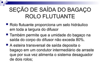 SEÇÃO DE SAÍDA DO BAGAÇO
ROLO FLUTUANTE
 Rolo flutuante proporciona um selo hidráulico
em toda a largura do difusor
 Também permite que a umidade do bagaço na
saída do corpo do difusor não exceda 80%.
 A esteira transversal de saída deposita o
bagaço em um condutor intermediário de arraste
que por sua vez alimenta o sistema desaguador
de dois rolos;
 