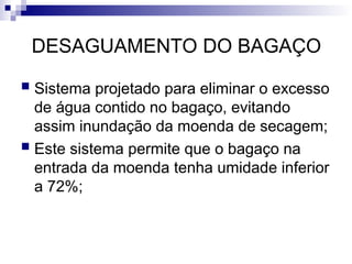 DESAGUAMENTO DO BAGAÇO
 Sistema projetado para eliminar o excesso
de água contido no bagaço, evitando
assim inundação da moenda de secagem;
 Este sistema permite que o bagaço na
entrada da moenda tenha umidade inferior
a 72%;
 