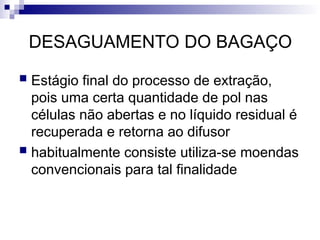 DESAGUAMENTO DO BAGAÇO
 Estágio final do processo de extração,
pois uma certa quantidade de pol nas
células não abertas e no líquido residual é
recuperada e retorna ao difusor
 habitualmente consiste utiliza-se moendas
convencionais para tal finalidade
 