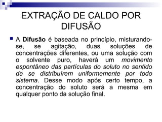 EXTRAÇÃO DE CALDO POR
DIFUSÃO
 A Difusão é baseada no princípio, misturando-
se, se agitação, duas soluções de
concentrações diferentes, ou uma solução com
o solvente puro, haverá um movimento
espontâneo das partículas do soluto no sentido
de se distribuírem uniformemente por todo
sistema. Desse modo após certo tempo, a
concentração do soluto será a mesma em
qualquer ponto da solução final.
 