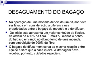 DESAGUAMENTO DO BAGAÇO
 Na operação de uma moenda depois de um difusor deve
ser levada em consideração a diferença nas
propriedades entre o bagaço da moenda e o do difusor.
 De início este apresenta um maior conteúdo de líquido,
da ordem de 650% da fibra. É mais ou menos o dobro
do bagaço entrando no último terno de uma moenda,
com embebição de 200% da fibra.
 O bagaço do difusor tem cerca da mesma relação entre
líquido e fibra que a cana inteira. A drenagem deve
receber, portanto, cuidados especiais.
 