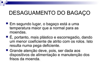 DESAGUAMENTO DO BAGAÇO
 Em segundo lugar, o bagaço está a uma
temperatura maior que a normal para as
moendas.
 É, portanto, mais plástico e escorregadio, dando
um menor coeficiente de atrito com os rolos. Isto
resulta numa pega deficiente.
 Grande atenção deve, pois, ser dada aos
dispositivos de alimentação e manutenção dos
frisos da moenda.
 