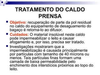 TRATAMENTO DO CALDO
PRENSA
 Objetivo: recuperação de parte da pol residual
no caldo do equipamento de desaguamento do
bagaço é retorna-lo ao difusor.
 Cuidados: O material insolúvel neste caldo
pode impermeabilizar o leito e causar
afogamento e, por isso, precisa ser tratado.
 Investigações mostraram que a
impermeabilização é causada principalmente
por partículas com tamanho de 40 mícrons ou
menos. Tais partículas finas formam uma
camada de baixa permeabilidade pelo
enchimento dos interstícios próximos ao topo do
leito.
 