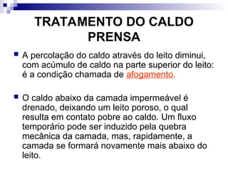 TRATAMENTO DO CALDO
PRENSA
 A percolação do caldo através do leito diminui,
com acúmulo de caldo na parte superior do leito:
é a condição chamada de afogamento.
 O caldo abaixo da camada impermeável é
drenado, deixando um leito poroso, o qual
resulta em contato pobre ao caldo. Um fluxo
temporário pode ser induzido pela quebra
mecânica da camada, mas, rapidamente, a
camada se formará novamente mais abaixo do
leito.
 