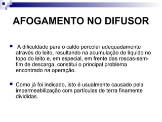 AFOGAMENTO NO DIFUSOR
 A dificuldade para o caldo percolar adequadamente
através do leito, resultando na acumulação de líquido no
topo do leito e, em especial, em frente das roscas-sem-
fim de descarga, constitui o principal problema
encontrado na operação.
 Como já foi indicado, isto é usualmente causado pela
impermeabilização com partículas de terra finamente
divididas.
 