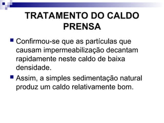 TRATAMENTO DO CALDO
PRENSA
 Confirmou-se que as partículas que
causam impermeabilização decantam
rapidamente neste caldo de baixa
densidade.
 Assim, a simples sedimentação natural
produz um caldo relativamente bom.
 