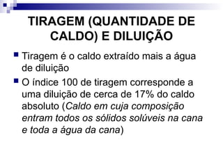 TIRAGEM (QUANTIDADE DE
CALDO) E DILUIÇÃO
 Tiragem é o caldo extraído mais a água
de diluição
 O índice 100 de tiragem corresponde a
uma diluição de cerca de 17% do caldo
absoluto (Caldo em cuja composição
entram todos os sólidos solúveis na cana
e toda a água da cana)
 