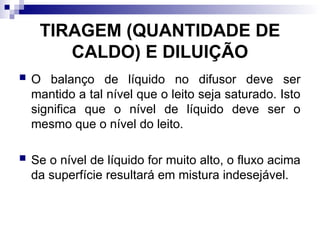 TIRAGEM (QUANTIDADE DE
CALDO) E DILUIÇÃO
 O balanço de líquido no difusor deve ser
mantido a tal nível que o leito seja saturado. Isto
significa que o nível de líquido deve ser o
mesmo que o nível do leito.
 Se o nível de líquido for muito alto, o fluxo acima
da superfície resultará em mistura indesejável.
 