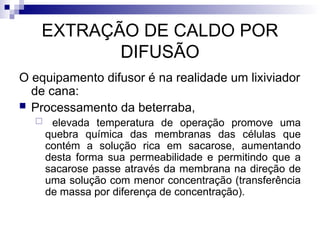 EXTRAÇÃO DE CALDO POR
DIFUSÃO
O equipamento difusor é na realidade um lixiviador
de cana:
 Processamento da beterraba,
 elevada temperatura de operação promove uma
quebra química das membranas das células que
contém a solução rica em sacarose, aumentando
desta forma sua permeabilidade e permitindo que a
sacarose passe através da membrana na direção de
uma solução com menor concentração (transferência
de massa por diferença de concentração).
 