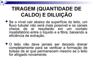 TIRAGEM (QUANTIDADE DE
CALDO) E DILUIÇÃO
 Se o nível cair abaixo da superfície do leito, um
fluxo tubular não será mais possível e os canais
cheios de ar resultarão em um contato
insatisfatório entre o líquido e a fibra, baixando a
eficiência de extração.
 O leito não deve jamais ser deixado drenar
completamente para se verificar a formação de
bolsas de ar que permanecem mesmo se o leito
for afogado novamente.
 