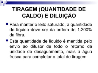 TIRAGEM (QUANTIDADE DE
CALDO) E DILUIÇÃO
 Para manter o leito saturado, a quantidade
de líquido deve ser da ordem de 1.200%
da fibra.
 Esta quantidade de líquido é mantida pelo
envio ao difusor de todo o retorno da
unidade de desaguamento, mais a água
fresca para completar o total de tiragem.
 