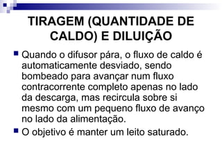 TIRAGEM (QUANTIDADE DE
CALDO) E DILUIÇÃO
 Quando o difusor pára, o fluxo de caldo é
automaticamente desviado, sendo
bombeado para avançar num fluxo
contracorrente completo apenas no lado
da descarga, mas recircula sobre si
mesmo com um pequeno fluxo de avanço
no lado da alimentação.
 O objetivo é manter um leito saturado.
 