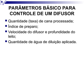 PARÂMETROS BÁSICO PARA
CONTROLE DE UM DIFUSOR
 Quantidade (taxa) de cana processada;
 Índice de preparo;
 Velocidade do difusor e profundidade do
leito;
 Quantidade de água de diluição aplicada.
 