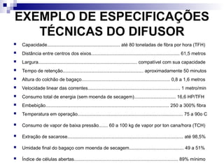 EXEMPLO DE ESPECIFICAÇÕES
TÉCNICAS DO DIFUSOR
 Capacidade........................................................ até 80 toneladas de fibra por hora (TFH)
 Distância entre centros dos eixos.................................................................... 61,5 metros
 Largura............................................................................ compatível com sua capacidade
 Tempo de retenção.............................................................. aproximadamente 50 minutos
 Altura do colchão de bagaço.................................................................... 0,8 a 1,6 metros
 Velocidade linear das correntes....................................................................... 1 metro/min
 Consumo total de energia (sem moenda de secagem)................................ 16,6 HP/TFH
 Embebição............................................................................................... 250 a 300% fibra
 Temperatura em operação................................................................................. 75 a 90o C
 Consumo de vapor de baixa pressão....... 60 a 100 kg de vapor por ton cana/hora (TCH)
 Extração de sacarose......................................................................................... até 98,5%
 Umidade final do bagaço com moenda de secagem.......................................... 49 a 51%
 Índice de células abertas................................................................................ 89% mínimo
 