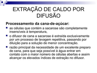 EXTRAÇÃO DE CALDO POR
DIFUSÃO
Processamento da cana-de-açúcar:
 as células que contém a sacarose são completamente
insensíveis à temperatura,
 o difusor de cana a sacarose é extraída exclusivamente
por um processo de lavagem repetitiva, passando por
diluição para a solução de menor concentração.
 razão principal da necessidade de um excelente preparo
de cana, para que seja possível à água entrar em
contato com o maior número de células abertas e assim
alcançar os elevados índices de extração no difusor.
 