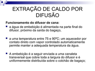 EXTRAÇÃO DE CALDO POR
DIFUSÃO
Funcionamento do difusor de cana:
 a água de embebição é alimentada na parte final do
difusor, próximo da saída do bagaço,
 a uma temperatura entre 75 e 90ºC; um aquecedor por
contato direto com vapor controlado automaticamente
permite manter a adequada temperatura da água.
 A embebição é a seguir enviada a uma canaleta
transversal que cobre toda a largura do difusor e é
uniformemente distribuída sobre o colchão de bagaço;
 