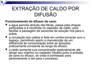 EXTRAÇÃO DE CALDO POR
DIFUSÃO
Funcionamento do difusor de cana:
 a água percola através das fibras, passa pela chapas
perfuradas e é recolhida no captador de caldo; para
facilitar a passagem da sacarose da solução rica para a
pobre,
 a circulação dos caldos é feita em contra-corrente com o
bagaço, permitindo assim a manutenção de um
diferencial de concentração entre as soluções
praticamente constante ao longo do difusor.
 o caldo aumenta sua concentração gradualmente até
atingir seu máximo no captador situado junto à entrada
da cana no difusor, de onde é bombeado para
peneiramento e daí para o processo.
 