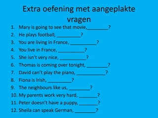 Extra oefening met aangeplakte
                 vragen
1. Mary is going to see that movie,________?
2. He plays football, _________?
3. You are living in France, __________?
4. You live in France, __________?
5. She isn’t very nice, __________?
6. Thomas is coming over tonight, ________?
7. David can’t play the piano, ___________?
8. Fiona is Irish, _________?
9. The neighbours like us, ________?
10. My parents work very hard, _______?
11. Peter doesn’t have a puppy, _______?
12. Sheila can speak German, ________?
 