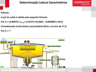Determinação Leitura Sacarimétrica
Cálculo:
A pol do caldo é obtida pela seguinte fórmula:
Pol % = (0,99879 x LOCT+ 0,47374 )*(0,2605 – 0,0009882 x Brix)
Considerando minha leitura sacarimétrica 60,5 e um brix de 17,4;
Pol % = ?
 