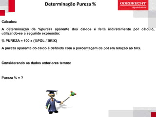 Determinação Pureza %
Cálculos:
A determinação da %pureza aparente dos caldos é feita indiretamente por cálculo,
utilizando-se a seguinte expressão:
% PUREZA = 100 x (%POL / BRIX)
A pureza aparente do caldo é definida com a porcentagem de pol em relação ao brix.
Considerando os dados anteriores temos:
Pureza % = ?
 