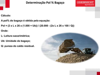 Determinação Pol % Bagaço
Cálculo:
A pol% do bagaço é obtida pela equação:
Pol = (2 x L x 26 x (1.000 + Ub)) / (20.000 - (2x L x 26 x 100 / Q))
Onde:
L: Leitura sacarimétrica;
Ub: Umidade do bagaço;
Q: pureza do caldo residual.
 