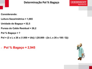 Determinação Pol % Bagaço
Considerando:
Leitura Sacarimétrica = 1,065
Umidade do Bagaço = 52,5
Pureza do Caldo Residual = 26,2
Pol % Bagaço = ?
Pol = (2 x L x 26 x (1.000 + Ub)) / (20.000 - (2x L x 26 x 100 / Q))
 Pol % Bagaço = 2,945
 