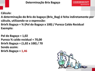 Determinação Brix Bagaço
Cálculo:
A determinação do Brix do bagaço (Brix_Bag) é feita indiretamente por
cálculo, utilizando-se a expressão:
Brix% Bagaço = % (Pol do Bagaço x 100) / Pureza Caldo Residual
Exemplo:
Pol do Bagaço = 1,02
Pureza % caldo residual = 70,00
Brix% Bagaço = (1,02 x 100) / 70
Sendo assim:
Brix% Bagaço = 1,46
 