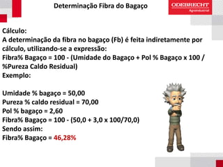 Determinação Fibra do Bagaço
Cálculo:
A determinação da fibra no bagaço (Fb) é feita indiretamente por
cálculo, utilizando-se a expressão:
Fibra% Bagaço = 100 - (Umidade do Bagaço + Pol % Bagaço x 100 /
%Pureza Caldo Residual)
Exemplo:
Umidade % bagaço = 50,00
Pureza % caldo residual = 70,00
Pol % bagaço = 2,60
Fibra% Bagaço = 100 - (50,0 + 3,0 x 100/70,0)
Sendo assim:
Fibra% Bagaço = 46,28%
 